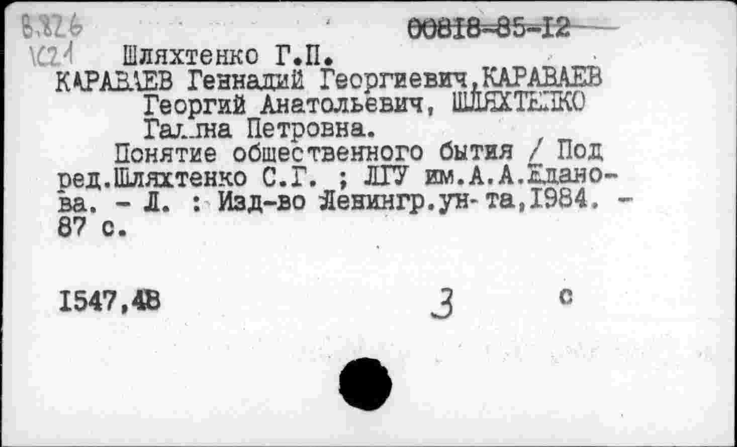 ﻿ВШ	'	00618-85-12
Шляхтенко Г.П»
ККРАВАЕВ Геннадий Георгиевич.КАРАВАЕВ
Георгий Анатольевич, ШЛЯХТЕЛКО Галлна Петровна.
Понятие общественного бытия / Под оед.Шляхтенко С. Г. ; ЛГУ им.А.А.Жданова. -Л. : Изд-во Яенингр.ун-та, 1.984. -8? с.
1547,4В
с
3